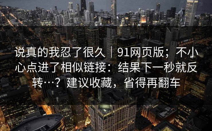 说真的我忍了很久｜91网页版；不小心点进了相似链接：结果下一秒就反转…？建议收藏，省得再翻车  第1张