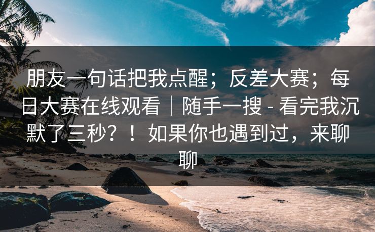 朋友一句话把我点醒；反差大赛；每日大赛在线观看｜随手一搜 - 看完我沉默了三秒？！如果你也遇到过，来聊聊  第1张