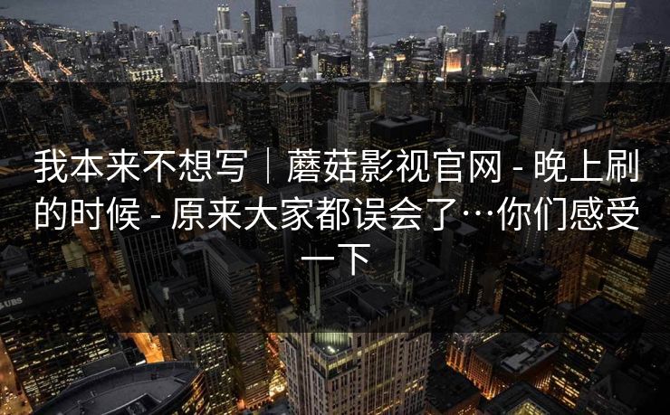 我本来不想写｜蘑菇影视官网 - 晚上刷的时候 原来大家都误会了…你们感受一下  第1张