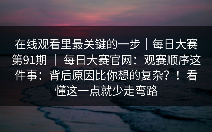 在线观看里最关键的一步｜每日大赛第91期 ｜ 每日大赛官网：观赛顺序这件事：背后原因比你想的复杂？！看懂这一点就少走弯路  第1张