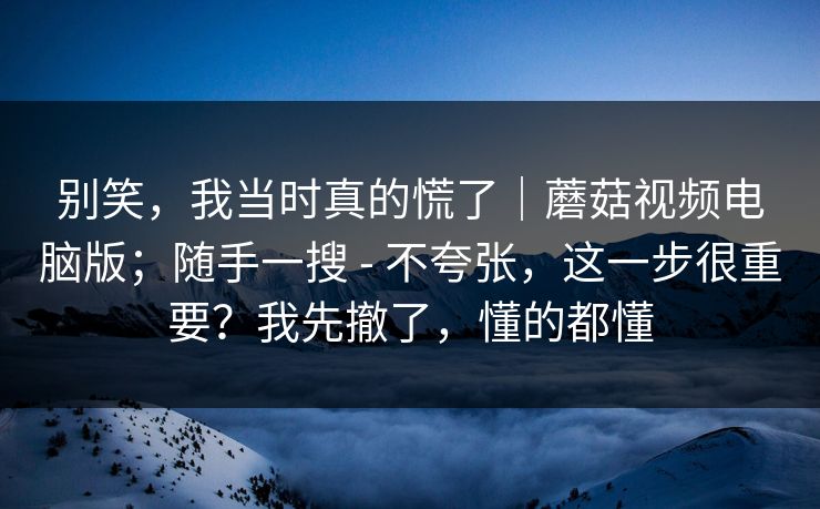 别笑，我当时真的慌了｜蘑菇视频电脑版；随手一搜 - 不夸张，这一步很重要？我先撤了，懂的都懂  第1张