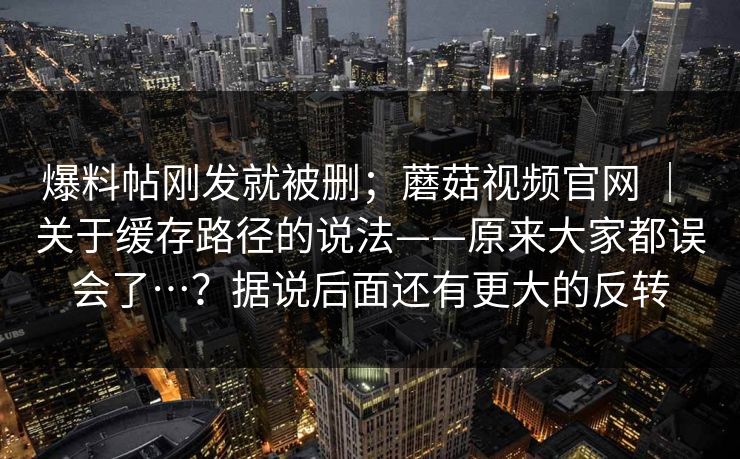 爆料帖刚发就被删；蘑菇视频官网 ｜ 关于缓存路径的说法——原来大家都误会了…？据说后面还有更大的反转  第1张