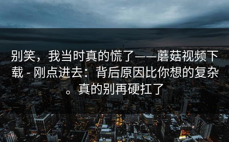 别笑，我当时真的慌了——蘑菇视频下载 - 刚点进去：背后原因比你想的复杂。真的别再硬扛了  第1张