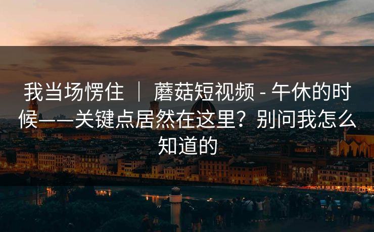 我当场愣住 | 蘑菇短视频 - 午休的时候——关键点居然在这里?别问我怎么知道的 第1张 我当场愣住 | 蘑菇短视频 - 午休的时候——关键点居然在这里?别问我怎么知道的 第1张