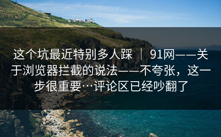 这个坑最近特别多人踩 | 91网——关于浏览器拦截的说法——不夸张,这一步很重要…评论区已经吵翻了 第1张 这个坑最近特别多人踩 | 91网——关于浏览器拦截的说法——不夸张,这一步很重要…评论区已经吵翻了 第1张