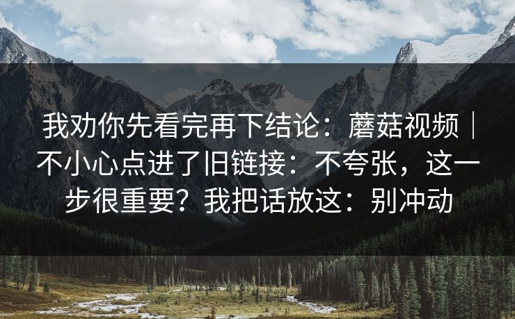 我劝你先看完再下结论：蘑菇视频｜不小心点进了旧链接：不夸张，这一步很重要？我把话放这：别冲动