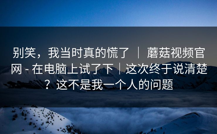 别笑，我当时真的慌了 ｜ 蘑菇视频官网 - 在电脑上试了下｜这次终于说清楚？这不是我一个人的问题