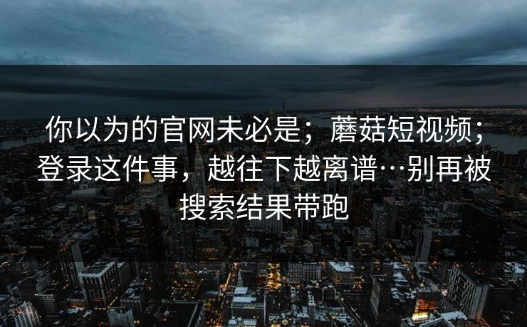 你以为的官网未必是;蘑菇短视频;登录这件事,越往下越离谱…别再被搜索结果带跑 第1张 你以为的官网未必是;蘑菇短视频;登录这件事,越往下越离谱…别再被搜索结果带跑 第1张