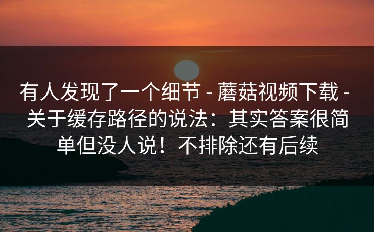 有人发现了一个细节 - 蘑菇视频下载 关于缓存路径的说法:其实答案很简单但没人说!不排除还有后续 第1张 有人发现了一个细节 - 蘑菇视频下载 关于缓存路径的说法:其实答案很简单但没人说!不排除还有后续 第1张