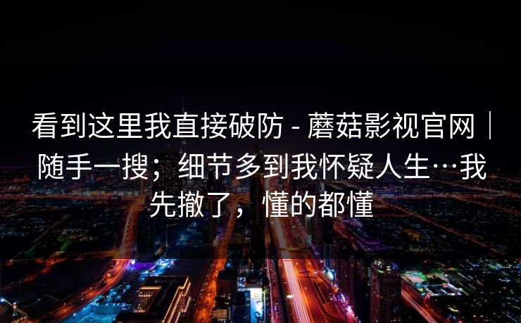 看到这里我直接破防 - 蘑菇影视官网｜随手一搜；细节多到我怀疑人生…我先撤了，懂的都懂