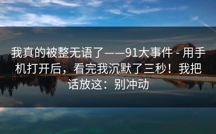 我真的被整无语了——91大事件 - 用手机打开后，看完我沉默了三秒！我把话放这：别冲动  第1张