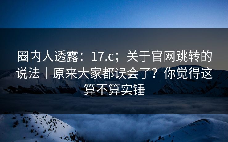 圈内人透露：17.c；关于官网跳转的说法｜原来大家都误会了？你觉得这算不算实锤