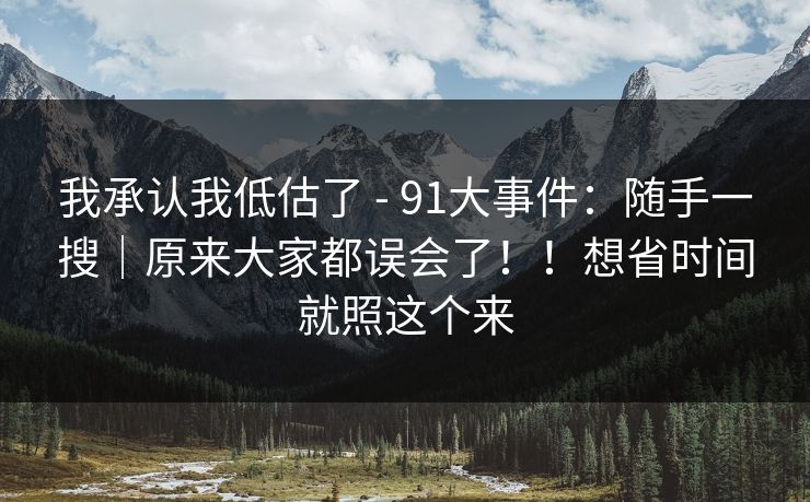 我承认我低估了 - 91大事件：随手一搜｜原来大家都误会了！！想省时间就照这个来