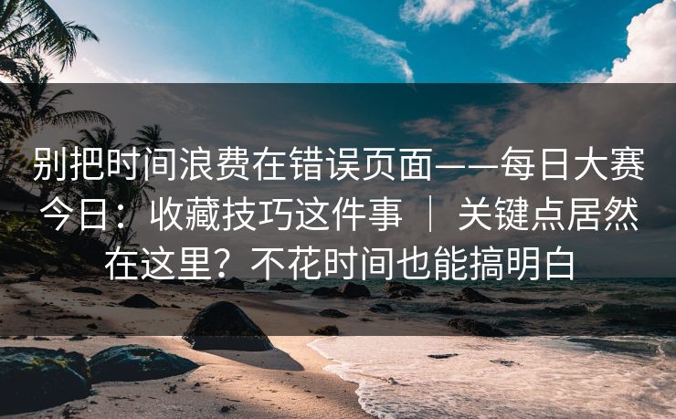别把时间浪费在错误页面——每日大赛今日：收藏技巧这件事 ｜ 关键点居然在这里？不花时间也能搞明白