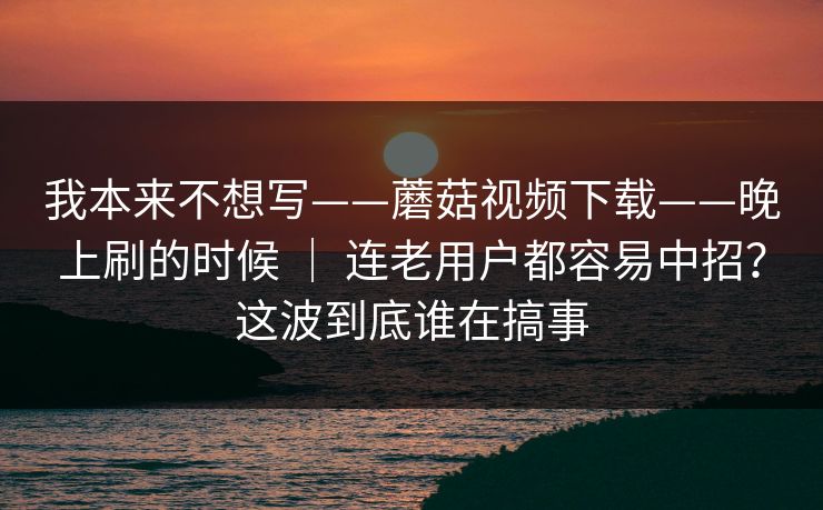 我本来不想写——蘑菇视频下载——晚上刷的时候 ｜ 连老用户都容易中招？这波到底谁在搞事