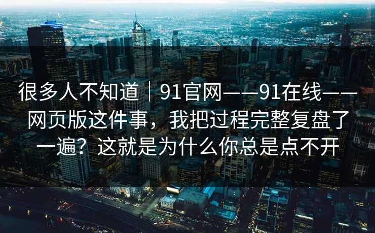 很多人不知道｜91官网——91在线——网页版这件事，我把过程完整复盘了一遍？这就是为什么你总是点不开