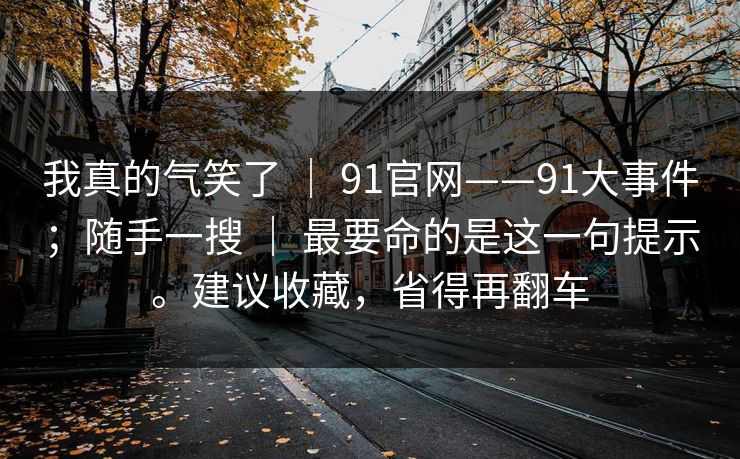 我真的气笑了 ｜ 91官网——91大事件；随手一搜 ｜ 最要命的是这一句提示。建议收藏，省得再翻车