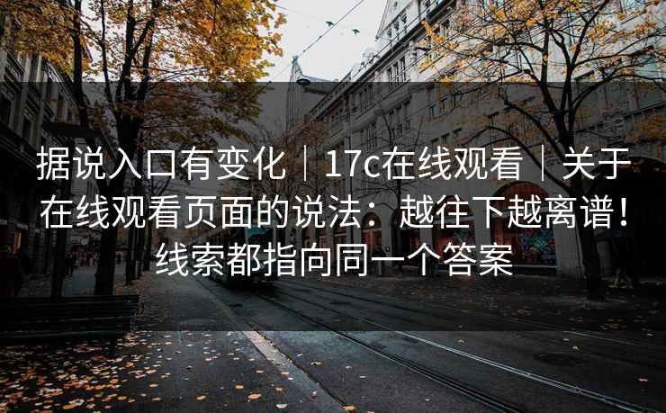 据说入口有变化｜17c在线观看｜关于在线观看页面的说法：越往下越离谱！线索都指向同一个答案  第1张
