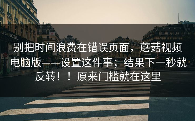 别把时间浪费在错误页面，蘑菇视频电脑版——设置这件事；结果下一秒就反转！！原来门槛就在这里