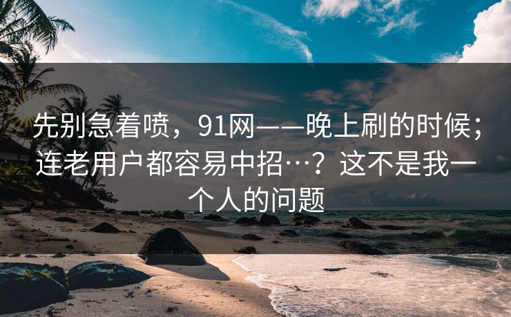 先别急着喷，91网——晚上刷的时候；连老用户都容易中招…？这不是我一个人的问题