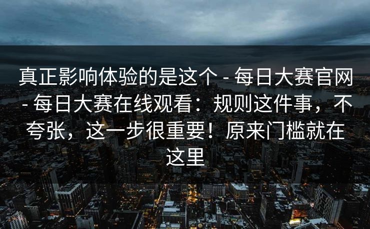 真正影响体验的是这个 - 每日大赛官网 - 每日大赛在线观看：规则这件事，不夸张，这一步很重要！原来门槛就在这里