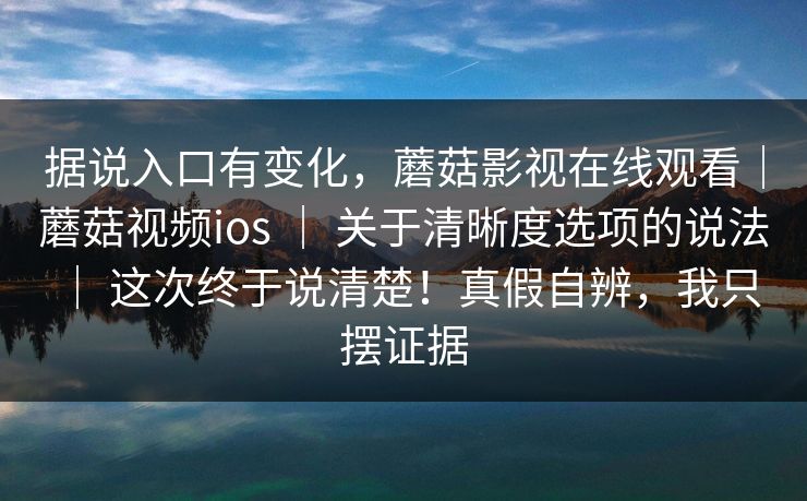 据说入口有变化，蘑菇影视在线观看｜蘑菇视频ios ｜ 关于清晰度选项的说法 ｜ 这次终于说清楚！真假自辨，我只摆证据