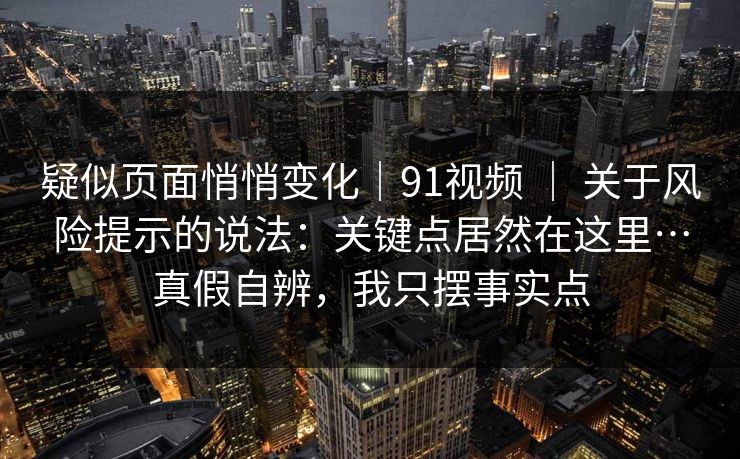 疑似页面悄悄变化｜91视频 ｜ 关于风险提示的说法：关键点居然在这里…真假自辨，我只摆事实点