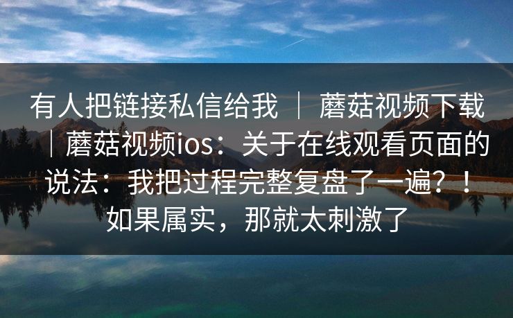 有人把链接私信给我 ｜ 蘑菇视频下载｜蘑菇视频ios：关于在线观看页面的说法：我把过程完整复盘了一遍？！如果属实，那就太刺激了  第1张