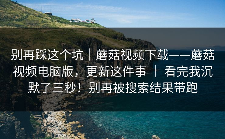 别再踩这个坑｜蘑菇视频下载——蘑菇视频电脑版，更新这件事 ｜ 看完我沉默了三秒！别再被搜索结果带跑  第1张
