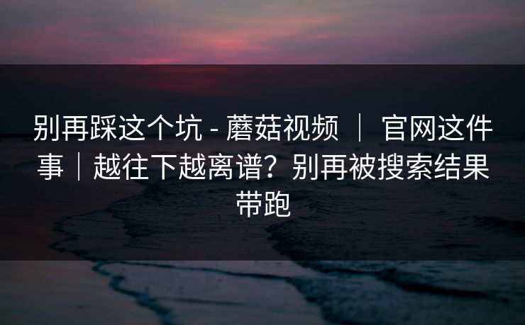 别再踩这个坑 - 蘑菇视频 ｜ 官网这件事｜越往下越离谱？别再被搜索结果带跑  第1张