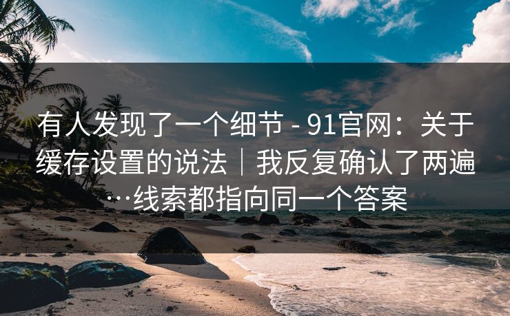 有人发现了一个细节 - 91官网:关于缓存设置的说法|我反复确认了两遍…线索都指向同一个答案 第1张 有人发现了一个细节 - 91官网:关于缓存设置的说法|我反复确认了两遍…线索都指向同一个答案 第1张