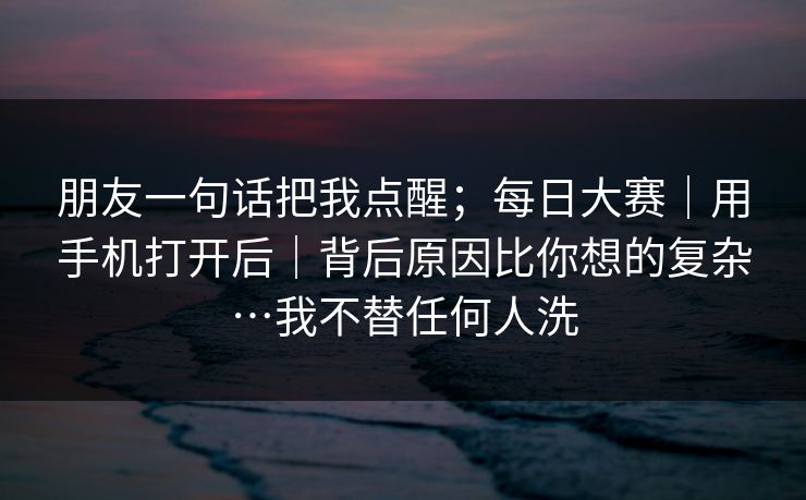 朋友一句话把我点醒；每日大赛｜用手机打开后｜背后原因比你想的复杂…我不替任何人洗