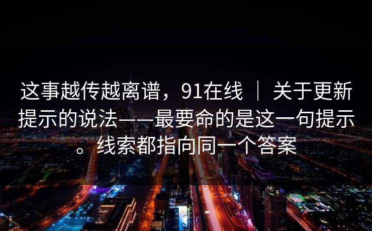 这事越传越离谱,91在线 | 关于更新提示的说法——最要命的是这一句提示。线索都指向同一个答案 第1张 这事越传越离谱,91在线 | 关于更新提示的说法——最要命的是这一句提示。线索都指向同一个答案 第1张