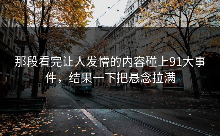 那段看完让人发懵的内容碰上91大事件，结果一下把悬念拉满  第1张