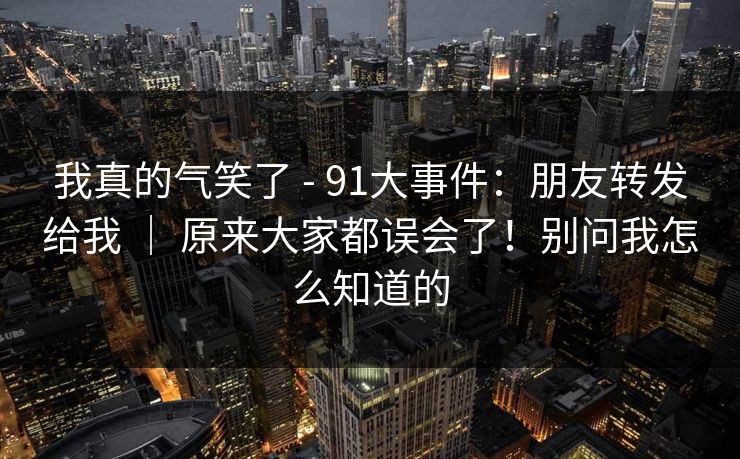 我真的气笑了 - 91大事件：朋友转发给我 ｜ 原来大家都误会了！别问我怎么知道的  第1张