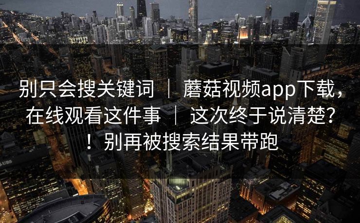 别只会搜关键词 | 蘑菇视频app下载,在线观看这件事 这次终于说清楚?!别再被搜索结果带跑 第1张 别只会搜关键词 | 蘑菇视频app下载,在线观看这件事 这次终于说清楚?!别再被搜索结果带跑 第1张