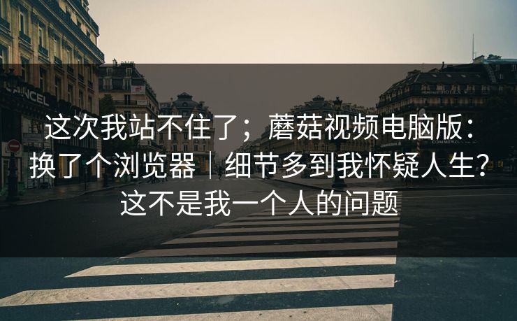 这次我站不住了;蘑菇视频电脑版:换了个浏览器|细节多到我怀疑人生?这不是我一个人的问题 第1张 这次我站不住了;蘑菇视频电脑版:换了个浏览器|细节多到我怀疑人生?这不是我一个人的问题 第1张