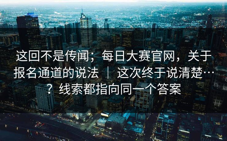 这回不是传闻；每日大赛官网，关于报名通道的说法 ｜ 这次终于说清楚…？线索都指向同一个答案  第1张