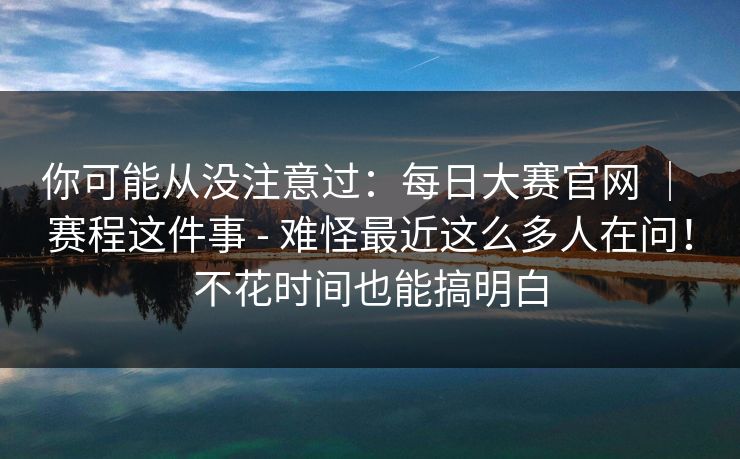 你可能从没注意过：每日大赛官网 ｜ 赛程这件事 - 难怪最近这么多人在问！不花时间也能搞明白  第1张