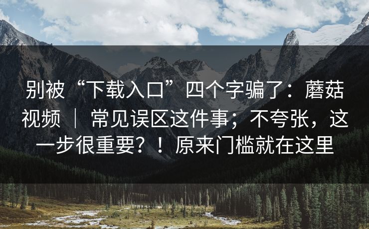 别被“下载入口”四个字骗了：蘑菇视频 ｜ 常见误区这件事；不夸张，这一步很重要？！原来门槛就在这里  第1张