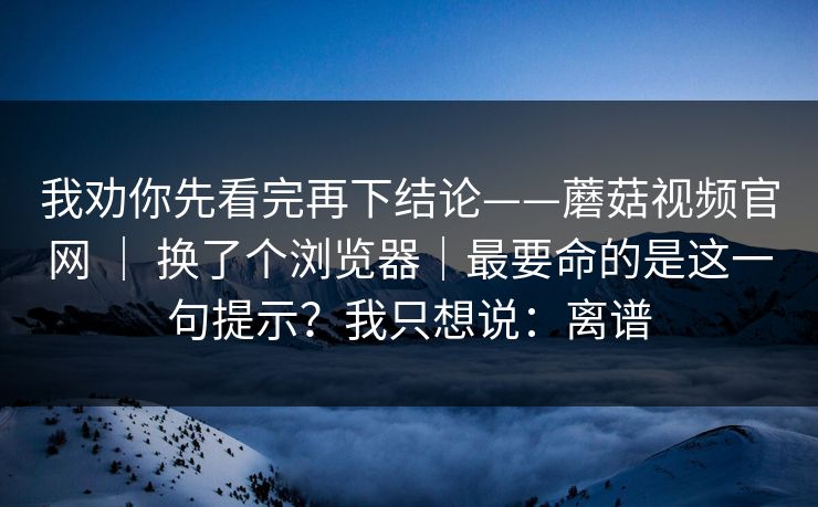 我劝你先看完再下结论——蘑菇视频官网 ｜ 换了个浏览器｜最要命的是这一句提示？我只想说：离谱  第1张