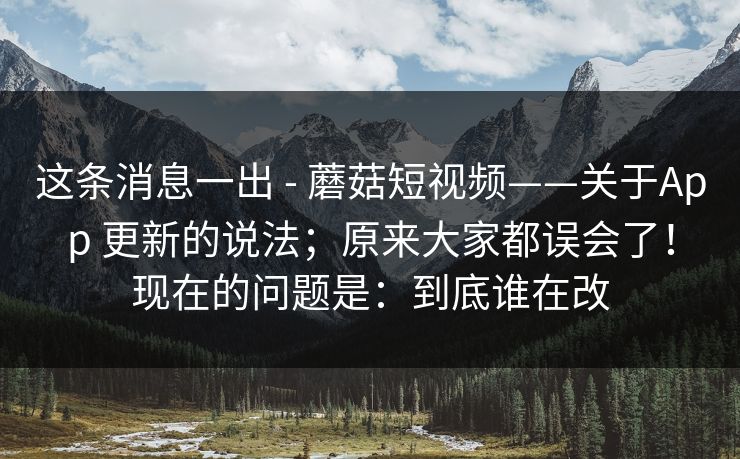 这条消息一出 - 蘑菇短视频——关于App 更新的说法；原来大家都误会了！现在的问题是：到底谁在改  第1张