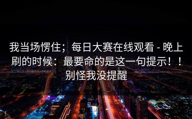 我当场愣住；每日大赛在线观看 - 晚上刷的时候：最要命的是这一句提示！！别怪我没提醒  第1张