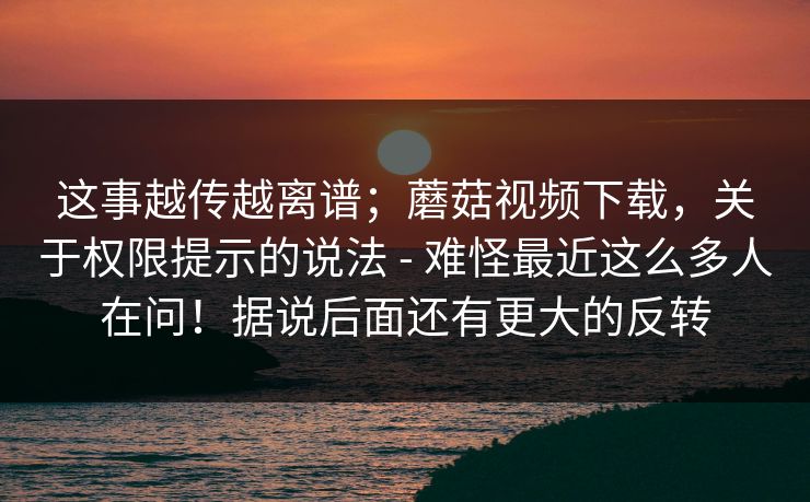 这事越传越离谱；蘑菇视频下载，关于权限提示的说法 - 难怪最近这么多人在问！据说后面还有更大的反转  第1张
