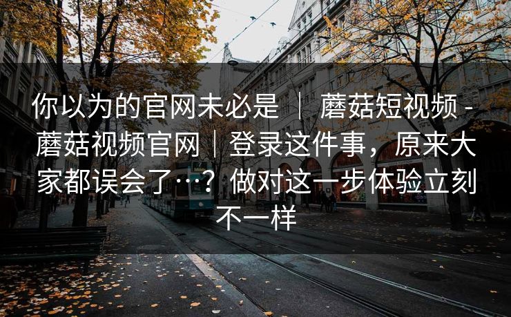 你以为的官网未必是 ｜ 蘑菇短视频 - 蘑菇视频官网｜登录这件事，原来大家都误会了…？做对这一步体验立刻不一样  第1张
