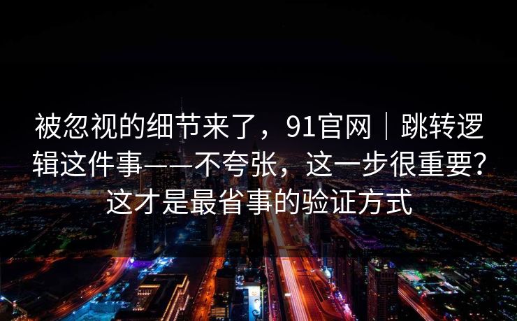 被忽视的细节来了，91官网｜跳转逻辑这件事——不夸张，这一步很重要？这才是最省事的验证方式  第1张
