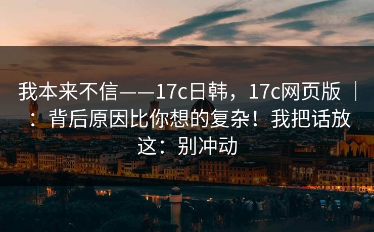 我本来不信——17c日韩,17c网页版 | :背后原因比你想的复杂!我把话放这:别冲动 第1张 我本来不信——17c日韩,17c网页版 | :背后原因比你想的复杂!我把话放这:别冲动 第1张