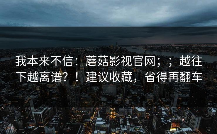 我本来不信：蘑菇影视官网；；越往下越离谱？！建议收藏，省得再翻车  第1张