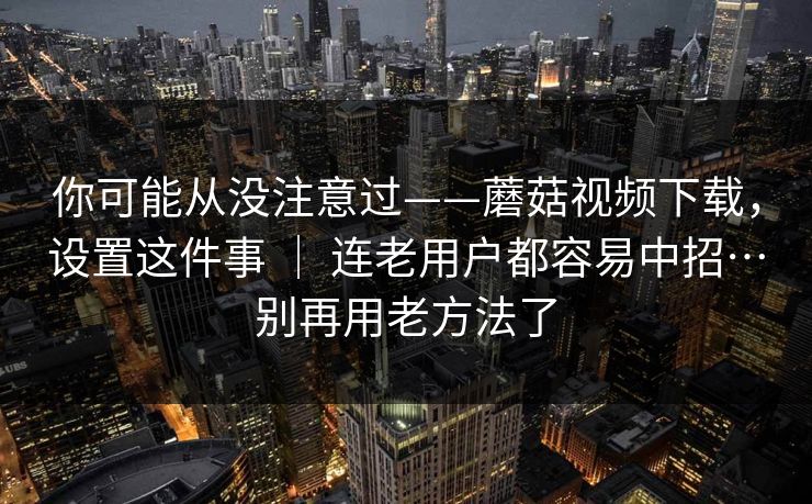 你可能从没注意过——蘑菇视频下载,设置这件事 | 连老用户都容易中招…别再用老方法了 第1张 你可能从没注意过——蘑菇视频下载,设置这件事 | 连老用户都容易中招…别再用老方法了 第1张