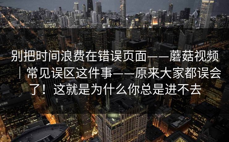 别把时间浪费在错误页面——蘑菇视频｜常见误区这件事——原来大家都误会了！这就是为什么你总是进不去